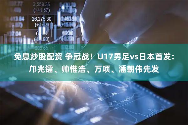 免息炒股配资 争冠战！U17男足vs日本首发：邝兆镭、帅惟浩、万项、潘朝伟先发