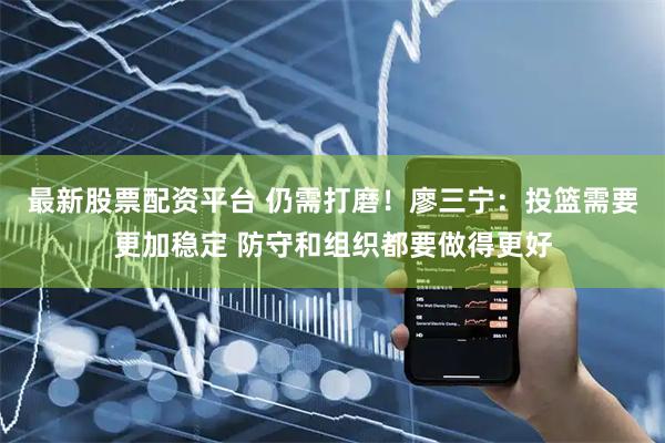 最新股票配资平台 仍需打磨！廖三宁：投篮需要更加稳定 防守和组织都要做得更好