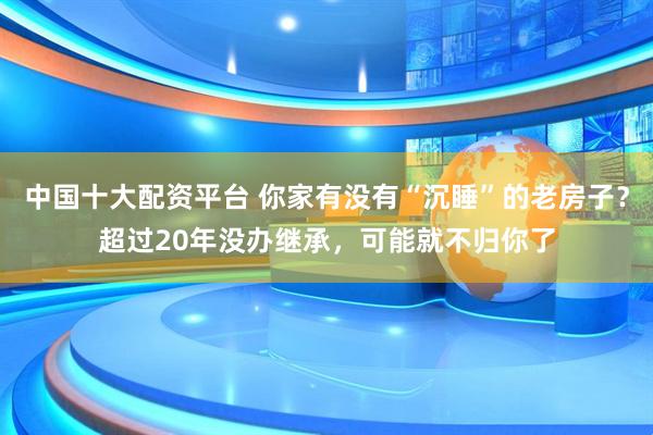 中国十大配资平台 你家有没有“沉睡”的老房子？超过20年没办继承，可能就不归你了