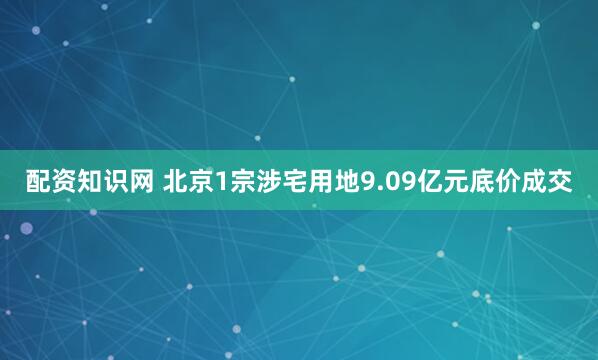 配资知识网 北京1宗涉宅用地9.09亿元底价成交