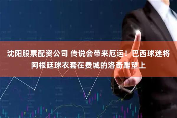 沈阳股票配资公司 传说会带来厄运！巴西球迷将阿根廷球衣套在费城的洛奇雕塑上